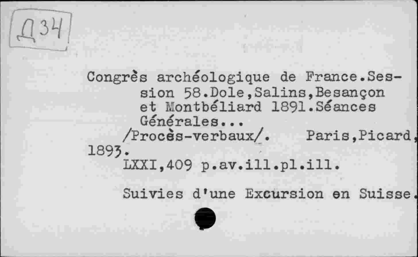 ﻿Congrès archéologique de France.Session 58.Dole,Salins,Besançon et Montbéliard 1891.Séances Générales...
/Proces-verbaux/. Paris,Picard 1895.
LXXI,409 p.av.ill.pl.ill.
Suivies d’une Excursion en Suisse